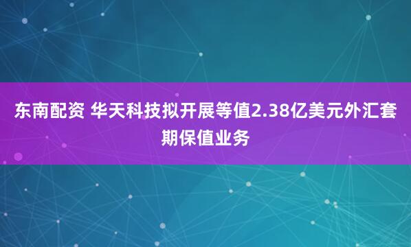 东南配资 华天科技拟开展等值2.38亿美元外汇套期保值业务
