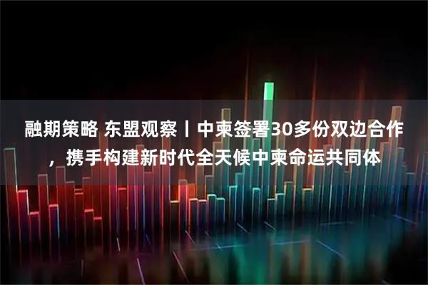 融期策略 东盟观察丨中柬签署30多份双边合作，携手构建新时代全天候中柬命运共同体