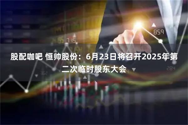 股配咖吧 恒帅股份：6月23日将召开2025年第二次临时股东大会