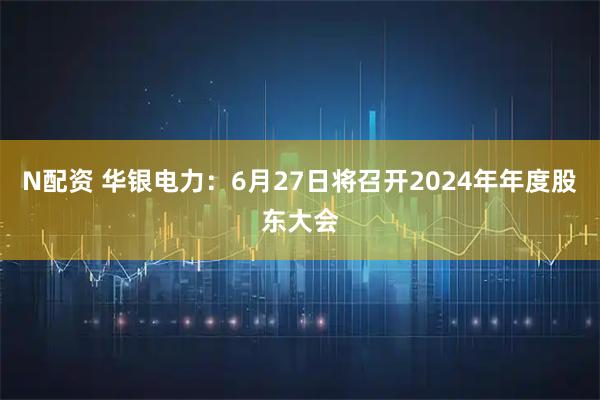 N配资 华银电力：6月27日将召开2024年年度股东大会