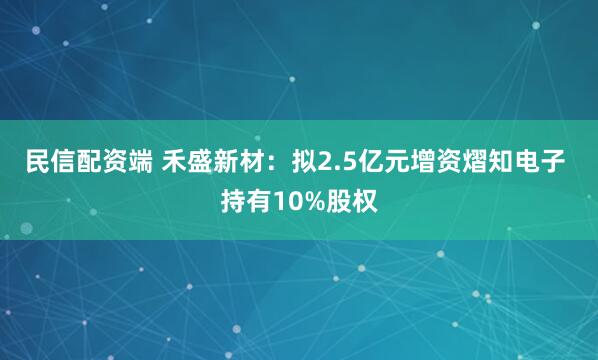 民信配资端 禾盛新材：拟2.5亿元增资熠知电子 持有10%股权