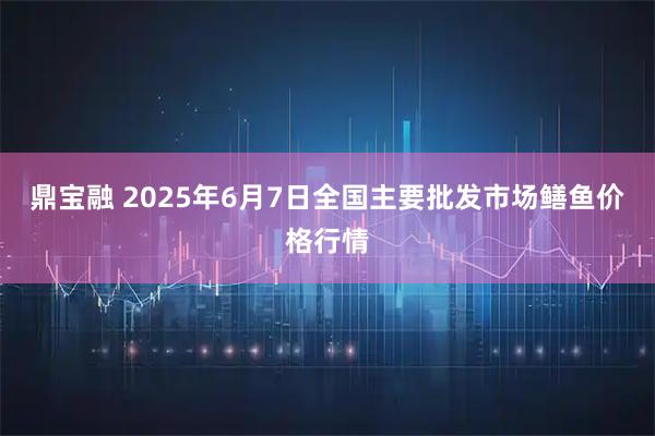 鼎宝融 2025年6月7日全国主要批发市场鳝鱼价格行情