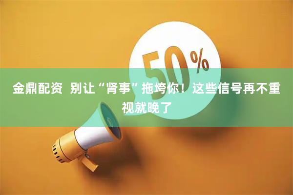 金鼎配资  别让“肾事”拖垮你！这些信号再不重视就晚了