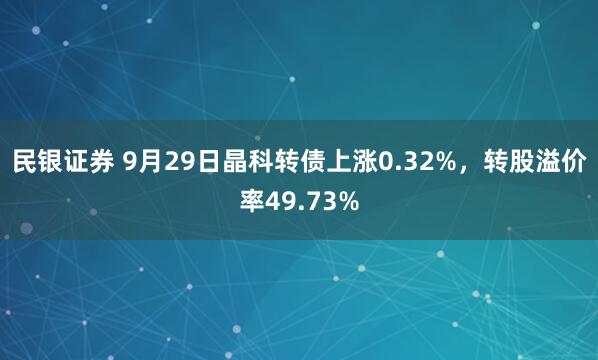 民银证券 9月29日晶科转债上涨0.32%，转股溢价率49.73%