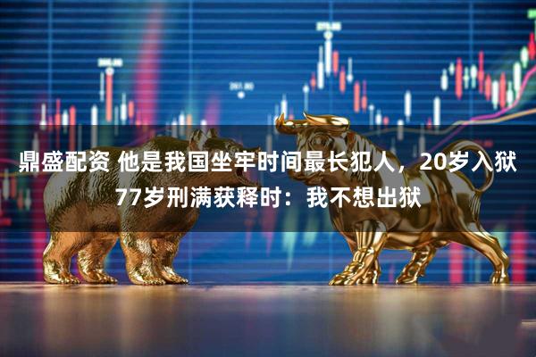 鼎盛配资 他是我国坐牢时间最长犯人，20岁入狱77岁刑满获释时：我不想出狱