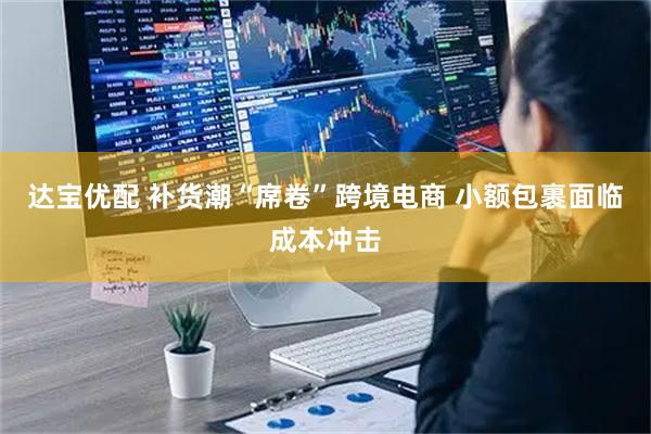 达宝优配 补货潮“席卷”跨境电商 小额包裹面临成本冲击