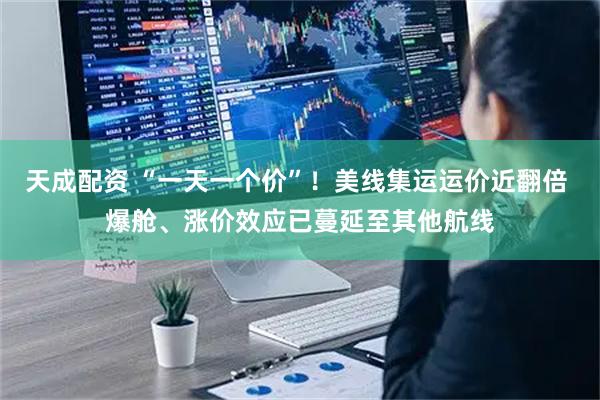 天成配资 “一天一个价”！美线集运运价近翻倍 爆舱、涨价效应已蔓延至其他航线