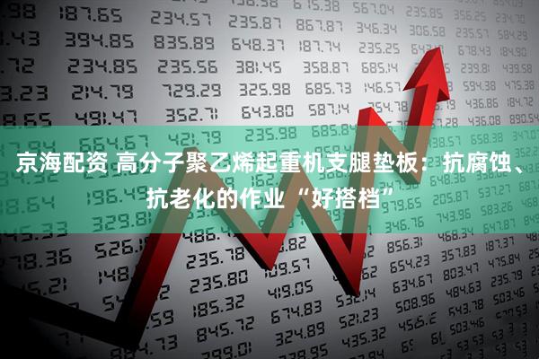 京海配资 高分子聚乙烯起重机支腿垫板：抗腐蚀、抗老化的作业 “好搭档”