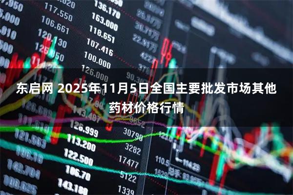 东启网 2025年11月5日全国主要批发市场其他药材价格行情