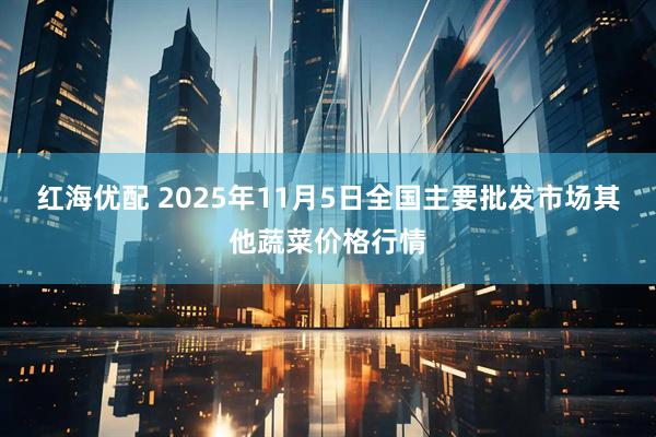 红海优配 2025年11月5日全国主要批发市场其他蔬菜价格行情