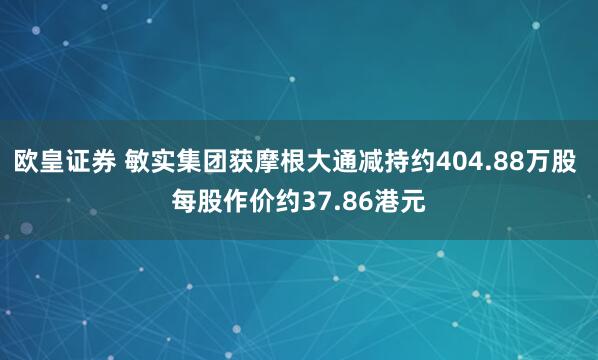欧皇证券 敏实集团获摩根大通减持约404.88万股 每股作价约37.86港元