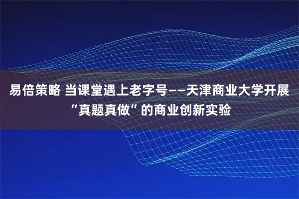 易倍策略 当课堂遇上老字号——天津商业大学开展“真题真做”的商业创新实验