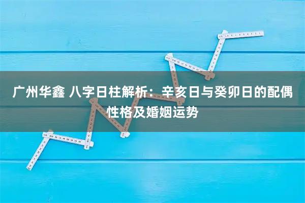 广州华鑫 八字日柱解析：辛亥日与癸卯日的配偶性格及婚姻运势