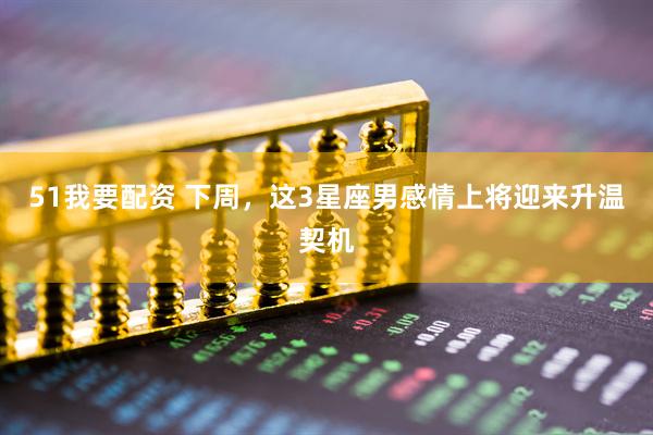 51我要配资 下周，这3星座男感情上将迎来升温契机