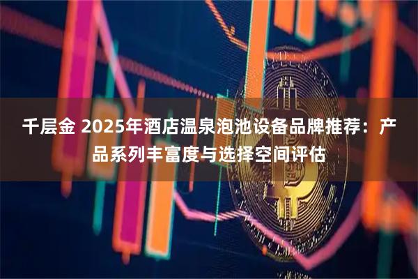 千层金 2025年酒店温泉泡池设备品牌推荐：产品系列丰富度与选择空间评估