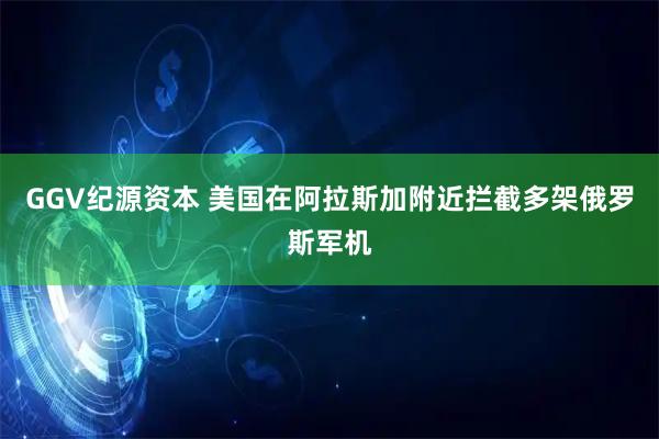 GGV纪源资本 美国在阿拉斯加附近拦截多架俄罗斯军机