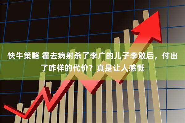 快牛策略 霍去病射杀了李广的儿子李敢后，付出了咋样的代价？真是让人感慨