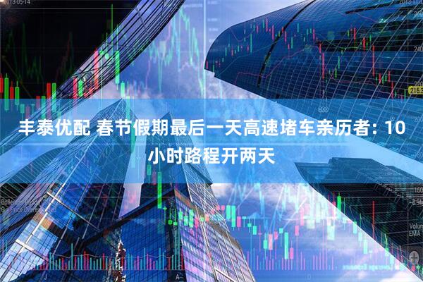 丰泰优配 春节假期最后一天高速堵车亲历者: 10小时路程开两天