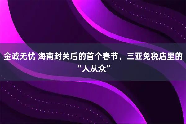 金诚无忧 海南封关后的首个春节，三亚免税店里的“人从众”