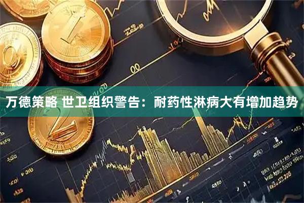万德策略 世卫组织警告：耐药性淋病大有增加趋势