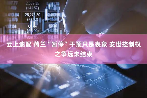 云上速配 荷兰“暂停”干预只是表象 安世控制权之争远未结束