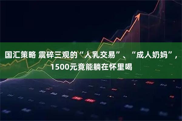 国汇策略 震碎三观的“人乳交易”、“成人奶妈”，1500元竟能躺在怀里喝