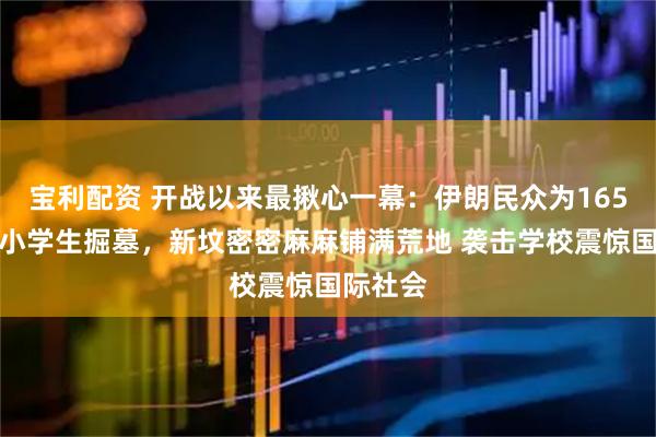 宝利配资 开战以来最揪心一幕：伊朗民众为165名遇难小学生掘墓，新坟密密麻麻铺满荒地 袭击学校震惊国际社会