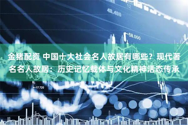 金猪配资 中国十大社会名人故居有哪些？现代著名名人故居：历史记忆载体与文化精神活态传承